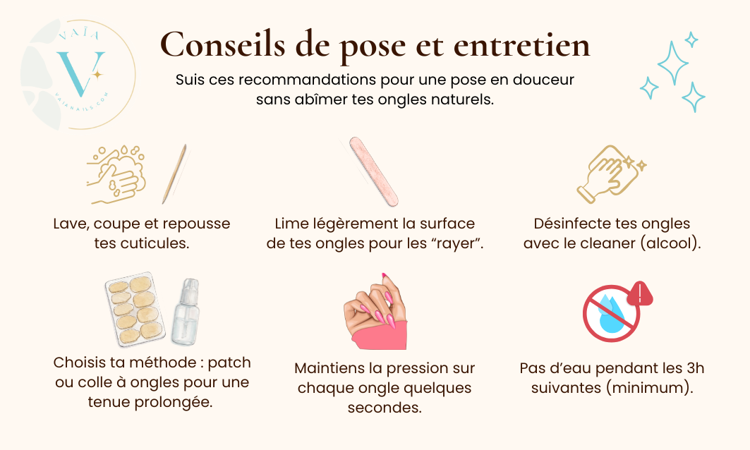 Conseils de pose et entretien : lave, coupe et repousse tes cuticules ; lime légèrement la surface de tes ongles ; désinfecte avec le cleaner ; choisis ta méthode patch ou colle ; maintiens la pression sur chaque ongle quelques secondes ; pas d'eau pendant les 3h suivantes.